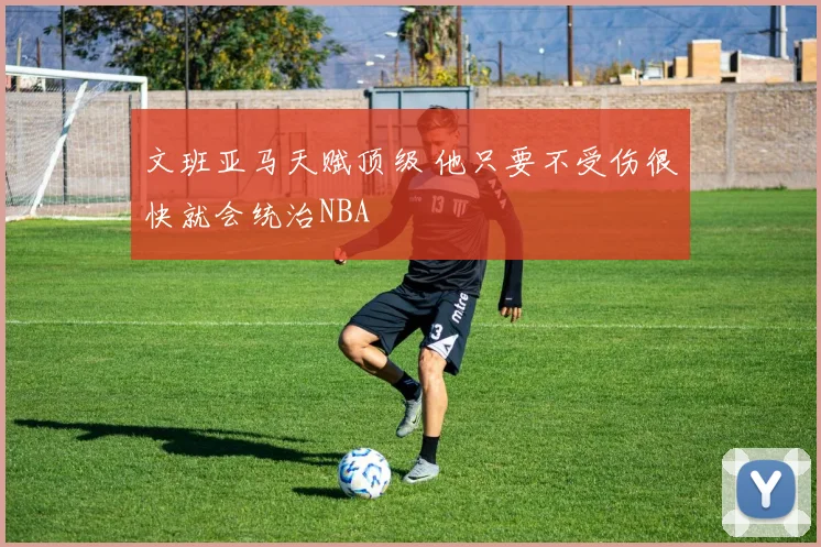 文班亚马天赋顶级 他只要不受伤很快就会统治NBA