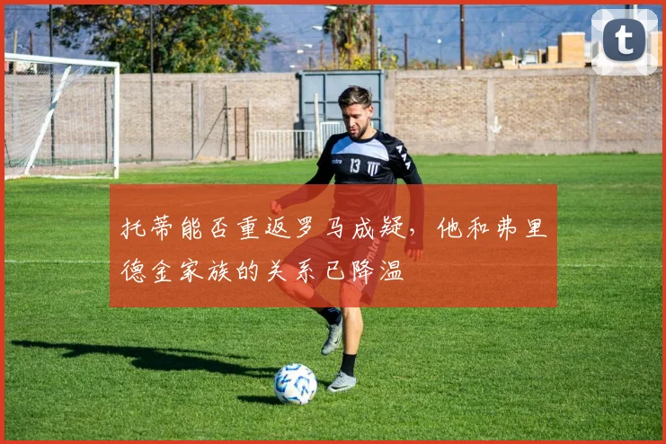 托蒂能否重返罗马成疑，他和弗里德金家族的关系已降温