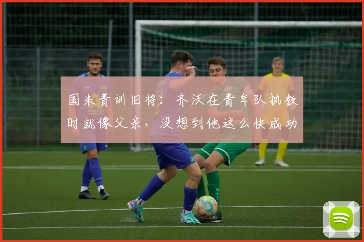 国米青训旧将：齐沃在青年队执教时就像父亲，没想到他这么快成功