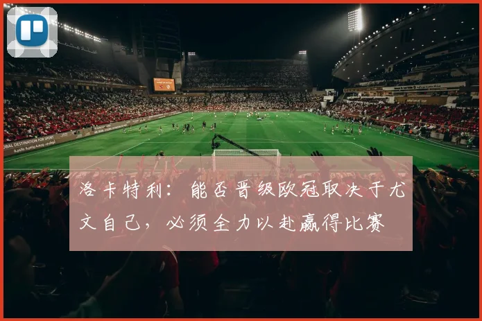 洛卡特利：能否晋级欧冠取决于尤文自己，必须全力以赴赢得比赛