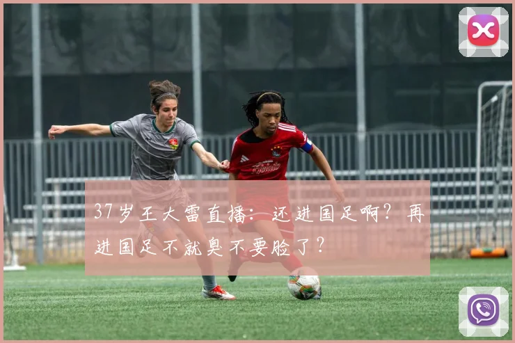37岁王大雷直播：还进国足啊？再进国足不就臭不要脸了？