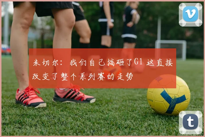 米切尔：我们自己搞砸了G1 这直接改变了整个系列赛的走势