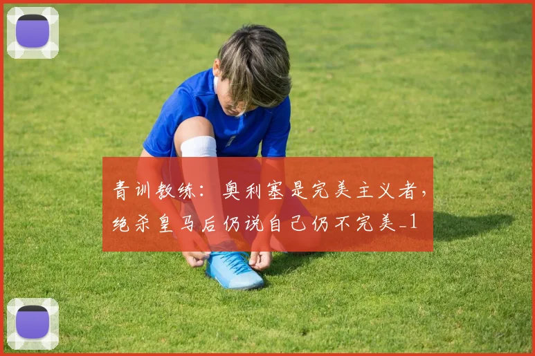 青训教练：奥利塞是完美主义者，绝杀皇马后仍说自己仍不完美_1